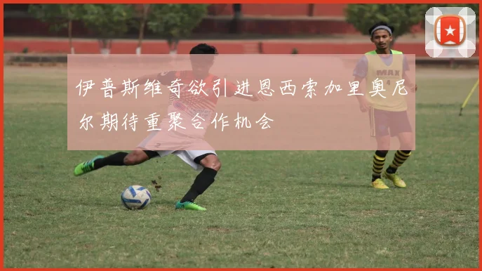 伊普斯维奇欲引进恩西索加里奥尼尔期待重聚合作机会