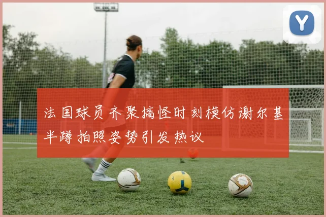 法国球员齐聚搞怪时刻模仿谢尔基半蹲拍照姿势引发热议
