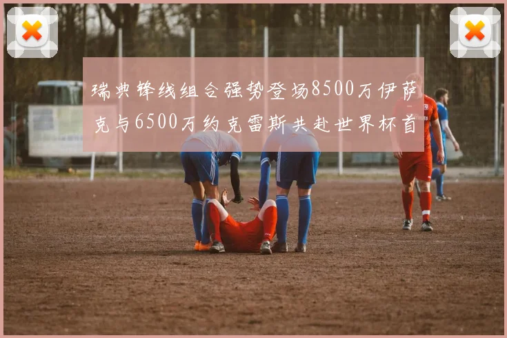 瑞典锋线组合强势登场8500万伊萨克与6500万约克雷斯共赴世界杯首秀