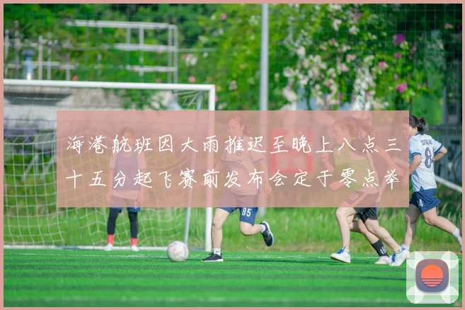 海港航班因大雨推迟至晚上八点三十五分起飞赛前发布会定于零点举行