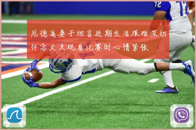 厄德高妻子坦言近期生活艰难深切怀念丈夫观看比赛时心情紧张