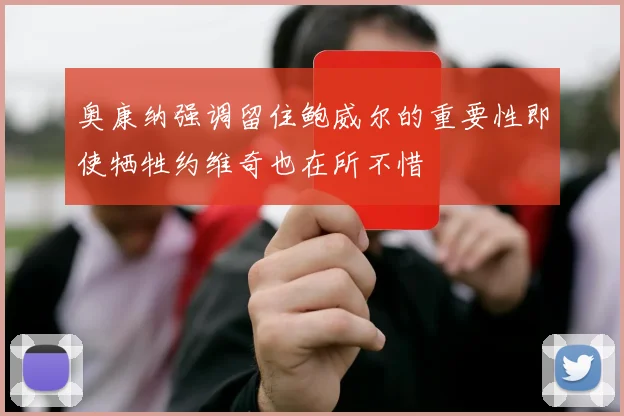 奥康纳强调留住鲍威尔的重要性即使牺牲约维奇也在所不惜