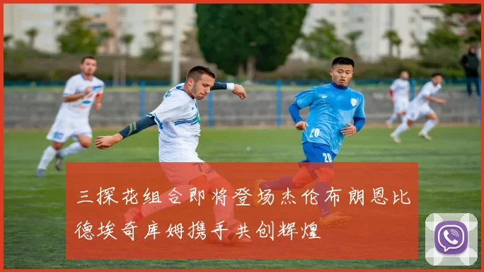 三探花组合即将登场杰伦布朗恩比德埃奇库姆携手共创辉煌