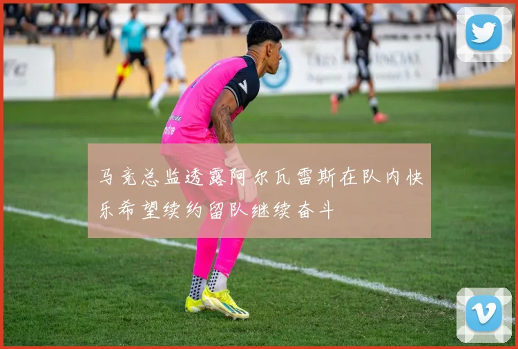 马竞总监透露阿尔瓦雷斯在队内快乐希望续约留队继续奋斗