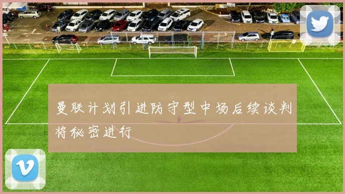 曼联计划引进防守型中场后续谈判将秘密进行