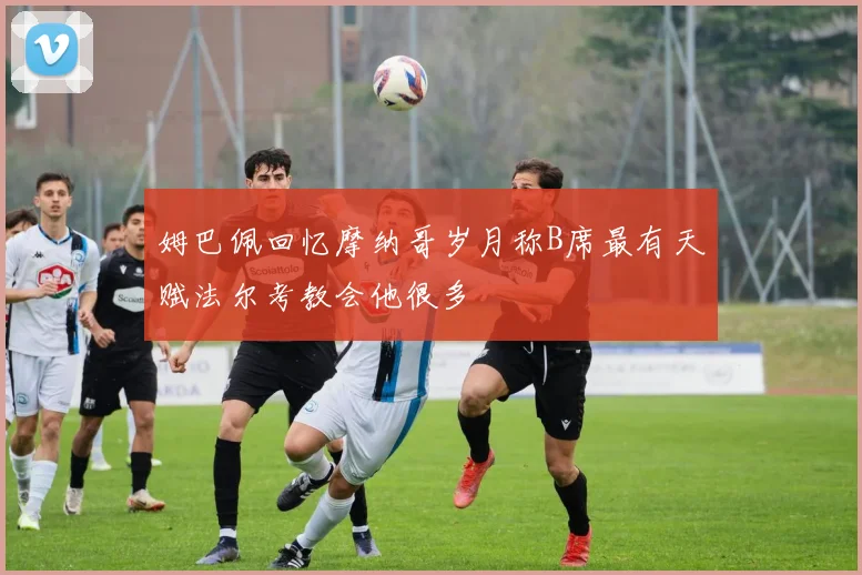 姆巴佩回忆摩纳哥岁月称B席最有天赋法尔考教会他很多