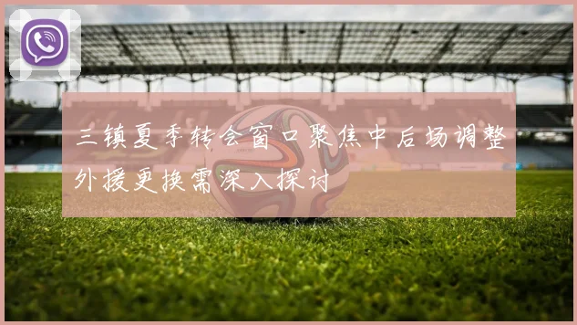 三镇夏季转会窗口聚焦中后场调整外援更换需深入探讨