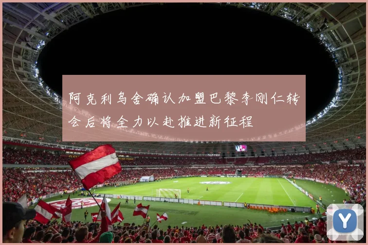 阿克利乌舍确认加盟巴黎李刚仁转会后将全力以赴推进新征程