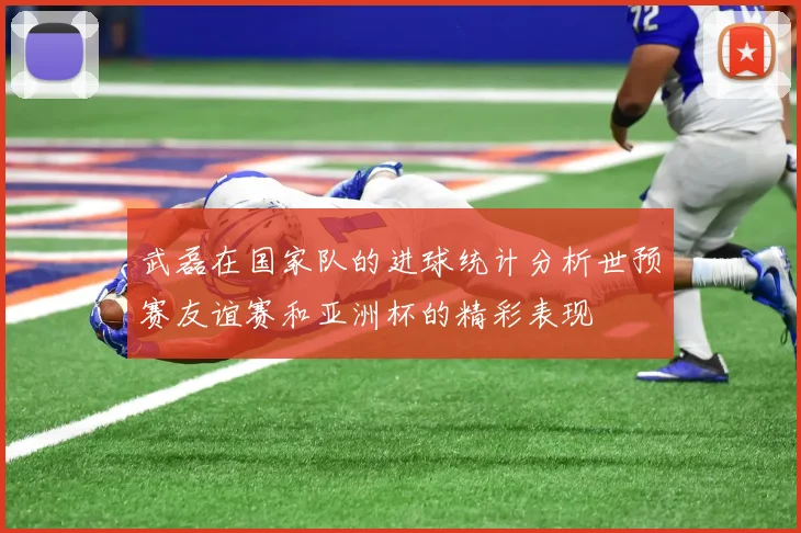 武磊在国家队的进球统计分析世预赛友谊赛和亚洲杯的精彩表现