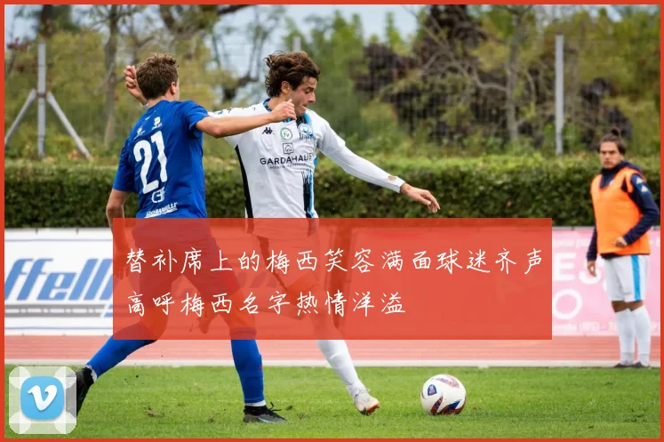 替补席上的梅西笑容满面球迷齐声高呼梅西名字热情洋溢