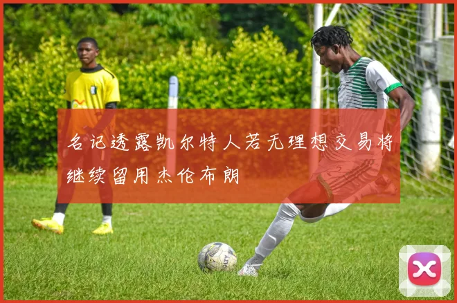 名记透露凯尔特人若无理想交易将继续留用杰伦布朗